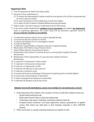 Important Note
 Total 18 experiments are listed in the design module.
 Key goals of these experiments are :
(1) To enhance the understanding of student towards the errors present in the real time measurement and
the ways to take care of them.
(2) To create visualization of various phenomena covered in the syllabus.
(3) To induce the skill of student in handling different measuring instruments.
 Subject teacher is advised to setup any 8 experiments from the following list.
 In the session student should perform minimum 4 set of experiments and complete one small project
based on engineering applications. This project along with any performed experiment should be
EVALUATED BY EXTERNAL EXAMINER.
1. To understand some basic aspects of error analysis and graph drawing.
2. To measure the dielectric constant of a material
3. To measure the Hysteresis loss in a Ferromagnetic material.
4. To study the Hall-Effect.
5. To determine Young's Modulus of Elasticity of the given samples by bending.
6. Measurement of the Distance using Ultrasonic Sensors.
7. Study of Object Detection using Ultrasonic Sensors.
8. Determination of the Velocity of Ultrasonic Waves in a non-electrolytic Liquid by Ultrasonic
Interferometer.
9. Determination of the Compressibility of a non-electrolytic Liquid by Ultrasonic
Interferometer.
10. To study the I-V Characteristic of Silicon diode.
11. To study the I-V Characteristic of Zener diode.
12. To study the I-V Characteristic of LED.
13. To determine the efficiency of given solar cell.
14. To study basic wind power set up.
15. To measure the Resistivity & Band gap of Germanium Crystal (N-type) by Four Probe Method.
16. To measure the numerical aperture of optical fiber.
17. To Study of propagation & bending loss in optical fiber.
18. To determine the frequency of given laser source.
PROJECTS/STUDY REPORTS/LATEST OUTCOMES IN TECHNOLOGY STUDY
1. In the beginning of the academic term, faculties will have to allot their students at least one
- Design based small project or
- Study report based on latest science development or
- Technology study report/ modelling/ simulation/collection report or
- Computer based simulation/ web based application/ analysis presentations of applied
science field which may help them in their branches especially in their UDP/IDP
projects.
2. These can be done in a group containing maximum six students in each.
 