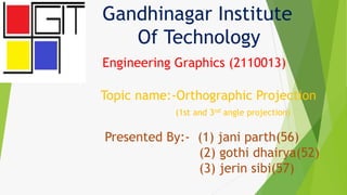Gandhinagar Institute
Of Technology
Engineering Graphics (2110013)
Topic name:-Orthographic Projection
(1st and 3nd angle projection)
Presented By:- (1) jani parth(56)
(2) gothi dhairya(52)
(3) jerin sibi(57)
 