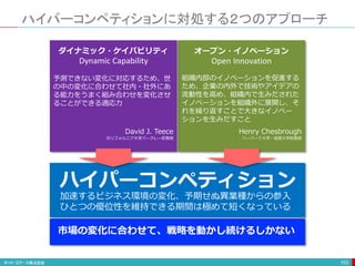 ハイパーコンペティションに対処する２つのアプローチ
103
加速するビジネス環境の変化、予期せぬ異業種からの参入
ひとつの優位性を維持できる期間は極めて短くなっている
ハイパーコンペティション
市場の変化に合わせて、戦略を動かし続けるしかない
オープン・イノベーション
組織内部のイノベーションを促進する
ため、企業の内外で技術やアイデアの
流動性を高め、組織内で生みだされた
イノベーションを組織外に展開し、そ
れを繰り返すことで大きなイノベー
ションを生みだすこと
Henry Chesbrough
ハーバード大学・経営大学院教授
Open Innovation
ダイナミック・ケイパビリティ
予測できない変化に対応するため、世
の中の変化に合わせて社内・社外にあ
る能力をうまく組み合わせを変化させ
ることができる適応力
David J. Teece
カリフォルニア大学バークレー校教授
Dynamic Capability
 