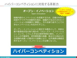 ハイパーコンペティションに対処する革新力
不確実性の増大
ハイパーコンペティション
オープン・イノベーション
Open Innovation
組織内部のイノベーションを促進するため、企業の内外で
技術やアイデアの流動性を高め、組織内で生みだされたイ
ノベーションを組織外に展開し、それを繰り返すことで大
きなイノベーションを生みだすこと。
オープン・イノベーションに相対する概念として、自前主
義や垂直統合型の取り組みを「クローズド・イノベーショ
ン」という。こうした手法は競争環境の激化、イノベー
ションの不確実性、研究開発費の高騰、株主から求められ
る短期的成果への要求から困難となり、社外連携を積極活
用するオープン・イノベーションが必要になった。
ハイパーコンペティション
ベンチャーたちは
この現実を逆手にとって
「既存」を破壊！
 