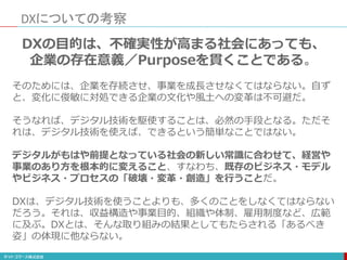 DXについての考察
DXの目的は、不確実性が高まる社会にあっても、
企業の存在意義／Purposeを貫くことである。
そのためには、企業を存続させ、事業を成長させなくてはならない。自ず
と、変化に俊敏に対処できる企業の文化や風土への変革は不可避だ。
そうなれば、デジタル技術を駆使することは、必然の手段となる。ただそ
れは、デジタル技術を使えば、できるという簡単なことではない。
デジタルがもはや前提となっている社会の新しい常識に合わせて、経営や
事業のあり方を根本的に変えること、すなわち、既存のビジネス・モデル
やビジネス・プロセスの「破壊・変革・創造」を行うことだ。
DXは、デジタル技術を使うことよりも、多くのことをしなくてはならない
だろう。それは、収益構造や事業目的、組織や体制、雇用制度など、広範
に及ぶ。DXとは、そんな取り組みの結果としてもたらされる「あるべき
姿」の体現に他ならない。
 