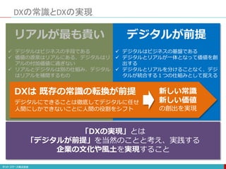 リアルが最も貴い
 デジタルはビジネスの手段である
 価値の源泉はリアルにある、デジタルはリ
アルの付加価値に過ぎない
 リアルとデジタルは別の仕組み、デジタル
はリアルを補間するもの
DXの常識とDXの実現
デジタルが前提
 デジタルはビジネスの基盤である
 デジタルとリアルが一体となって価値を創
出する
 デジタルとリアルを分けることなく、デジ
タルが統合する１つの仕組みとして捉える
「DXの実現」とは
「デジタルが前提」を当然のことと考え、実践する
企業の文化や風土を実現すること
DXは 既存の常識の転換が前提
デジタルにできることは徹底してデジタルに任せ
人間にしかできないことに人間の役割をシフト
新しい常識
新しい価値
の創出を実現
 