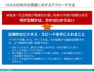 VUCAの時代の課題に対するアプローチ方法
VUCA／社会環境が複雑性を増し将来の予測が困難な状況
何が正解かは、分かはわからない
 気がついたなら、直ちに行動しなければ、対応が遅れてしまい、
チャンスを逃してしまうから。
 仮に間違ったとしても即座にやり直しが効き、大きな痛手に至るこ
とを回避できるから。
 スピードを追求すれば物事をシンプルに捉えて、本質のみに集中で
きるから。
アイデアが湧いたら、やってみる。その結果から議論を展開すれ
ば、より現実的な解に到達できる。
圧倒的なビジネス・スピードを手に入れること
 