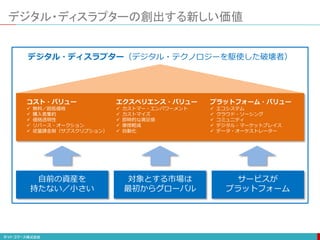 デジタル・ディスラプターの創出する新しい価値
コスト・バリュー
 無料／超低価格
 購入者集約
 価格透明性
 リバース・オークション
 従量課金制（サブスクリプション）
エクスペリエンス・バリュー
 カストマー・エンパワーメント
 カストマイズ
 即時的な満足感
 摩擦軽減
 自動化
プラットフォーム・バリュー
 エコシステム
 クラウド・ソーシング
 コミュニティ
 デジタル・マーケットプレイス
 データ・オーケストレーター
自前の資産を
持たない／小さい
対象とする市場は
最初からグローバル
サービスが
プラットフォーム
デジタル・ディスラプター（デジタル・テクノロジーを駆使した破壊者）
 