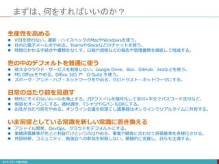 まずは、何をすればいいのか？
生産性を高める
 VDIを使わない。最新・ハイスペックのMacやWindowsを使う。
 社内の電子メールをやめる。TeamsやSlackなどのチャットを使う。
 時間のかかる手続きや書類をなくす。日報や週報などの報告や管理書類を徹底して削減する。
世の中のデフォルトを普通に使う
 使えるクラウド・サービスを制限しない。Google Drive、Box、GitHub、Jiraなどを使う。
 MS Officeをやめる。Office 365 や G-Suite を使う。
 スポーク・アンド・ハブ・ネットワークをやめる。ゼロトラスト・ネットワークにする。
日常の当たり前を見直す
 時代にそぐわないルールを廃止する。ZIPファイルを暗号化して添付+平文でパスワード送付など。
 服装をオープンにする。適材適所、TシャツやGパンもOKにする。
 出社が当たり前をやめる。オンライン会議を前提にし議事録はオンラインでリアルタイムに共有する。
いま前提としている常識を新しい常識に置き換える
 アジャイル開発、DevOps、クラウドをデフォルトにする。
 業績評価基準が売上と利益だけというのはやめる。事業や顧客に合わせて評価基準を多様化させる。
 外部研修、コミュニティ、勉強会への参加を制限しない。積極的に支援し、自らも主導する。
 