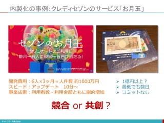 内製化の事例：クレディセゾンのサービス「お月玉」
開発費用：6人×3ヶ月＝人件費 約1000万円
スピード：アップデート 10分〜
事業成果：利用者数・利用金額ともに劇的増加
 1億円以上？
 最低でも数日
 コミットなし
競合 or 共創？
 