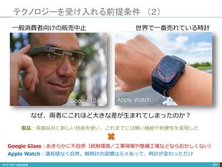 テクノロジーを受け入れる前提条件 （２）
201
なぜ、両者にこれほど大きな差が生まれてしまったのか？
Google Glass Apple Watch
一般消費者向けの販売中止 世界で一番売れている時計
製品：両製品共に新しい技術を使い、これまでには無い機能や利便性を実現した
Google Glass：あきらかに不自然（統制環境／工事現場や整備工場などならおかしくない）
Apple Watch：違和感なく自然。腕時計の習慣は元々あって、時計が変わっただけ
 
