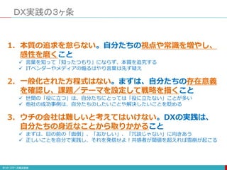 ＤＸ実践の３ヶ条
1. 本質の追求を怠らない。自分たちの視点や常識を増やし、
感性を磨くこと
 言葉を知って「知ったつもり」にならず、本質を追究する
 ITベンダーやメディアの煽るはやり言葉は先ず疑え
2. 一般化された方程式はない。まずは、自分たちの存在意義
を確認し、課題／テーマを設定して戦略を描くこと
 世間の「役に立つ」は、自分たちにとっては「役に立たない」ことが多い
 他社の成功事例は、自分たちのしたいことや解決したいことを貶める
3. ウチの会社は難しいと考えてはいけない。DXの実践は、
自分たちの身近なことから取りかかること
 まずは、目の前の「面倒」、「おかしい」、「冗談じゃない」に向きあう
 正しいことを自分で実践し、それを発信せよ！共感者が閾値を超えれば雪崩が起こる
 