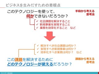 ビジネスを生みだすための着眼点
このテクノロジーを使って、
何かできないだろうか？
 社会課題を解決すること
 新規事業を実現すること
 業務を効率化すること など
この課題を解決するために
どのテクノロジーが使えるだろうか？
 解決すべき社会課題は何か？
 実現すべき新規事業は何か？
 効率化すべき業務は何か？ など
手段から考える
思考法
課題から考える
思考法
 