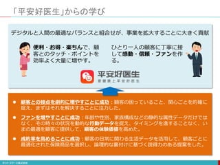 「平安好医生」からの学び
便利・お得・楽ちんで、顧
客とのタッチ・ポイントを
効率よく大量に増やす。
デジタルと人間の最適なバランスと組合せが、事業を拡大することに大きく貢献
ひとり一人の顧客に丁寧に接
して感動・信頼・ファンを作
る。
 顧客との接点を劇的に増やすことに成功：顧客の困っていること、関心ごとを的確に
捉え、まずはそれを解決することに注力した。
 ファンを増やすことに成功：年齢や性別、家族構成などの静的な属性データだけでは
なく、その時々の状況を動的な行動データを捉え、タイミングを逸することなく、い
まの最適を顧客に提供して、顧客の体験価値を高めた。
 成約率を高めることに成功：顧客の日常に関わる生活データを活用して、顧客ごとに
最適化された保険商品を選択し、論理的な裏付けに基づく説得力のある提案をした。
 