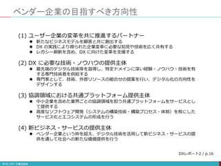 ベンダー企業の目指すべき方向性
(1) ユーザー企業の変革を共に推進するパートナー
 新たなビジネスモデルを顧客と共に創出する
 DX の実践により得られた企業変革に必要な知見や技術を広く共有する
 レガシー刷新を含め、DX に向けた変革を支援する
(2) DX に必要な技術・ノウハウの提供主体
 最先端のデジタル技術等を習得し、特定ドメインに深い経験・ノウハウ・技術を有
する専門技術者を供給する
 専門家として、技術、外部リソースの組合せの提案を行い、デジタル化の方向性を
デザインする
(3) 協調領域における共通プラットフォーム提供主体
 中小企業を含めた業界ごとの協調領域を担う共通プラットフォームをサービスとし
て提供する
 高度なソフトウェア開発（システムの構築技術・構築プロセス・体制）を核にした
サービス化とエコシステムの形成を行う
(4) 新ビジネス・サービスの提供主体
 ベンダー企業という枠を超え、デジタル技術を活用して新ビジネス・サービスの提
供を通して社会への新たな価値提供を行う
DXレポート2 / p.16
 