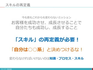 スキルの再定義
101
「スキル」の再定義が必要！
今も昔もこれからも変わらないミッション
お客様を成功させ、成長させることで
自分たちも成功し、成長すること
変わらなければいけないのは知識・プロセス・スキル
「自分は○○系」と決めつけるな！
 