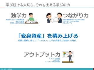 「変身資産」を積み上げる
独学力
学び続ける大切さ、それを支える学びの力
つながり力
アウトプット力
多様な価値観やロールモデルの発見
ビジネス・チャネルの開拓
共感と深い学び
陳腐化するスキルの新陳代謝
直感力の育成
客観性と論理性の醸成
インプットの増大
人脈の拡大
ストーリー化能力の強化
経験の蓄積に頼った「ベテラン」の不良資産化が加速する時代
 