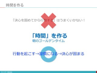 「時間」を作る
時間を作る
朝のゴールデンタイム
「決心を固めてから行動する」はうまくいかない！
行動を起こす→習慣になる→決心が固まる
 