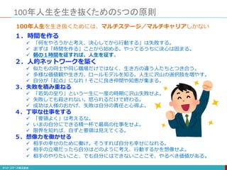 100年人生を生き抜くための5つの原則
１．時間を作る
 「何をやろうかと考え、決心してから行動する」は失敗する。
 まずは「時間を作る」ことから始める。やってるうちに決心は固まる。
 朝の１時間を征すれば、人生を征す。
２．人的ネットワークを築く
 似たもの同士や同じ職場だけではなく、生き方の違う人たちとつき合う。
 多様な価値観や生き方、ロールモデルを知る。人生に沢山の選択肢を増やす。
 自分が「起点」になれ！そこに良き仲間や知恵が集まる。
３．失敗を積み重ねる
 「若気の至り」という一生に一度の時期に沢山失敗せよ。
 失敗しても殺されない。怒られるだけで終わる。
 成功は人様のおかげ、失敗は自分の責任と心得よ。
４．丁寧な仕事をする
 「要領よく」は考えるな。
 いまの自分にできる精一杯で最高の仕事をせよ。
 限界を知れば、自ずと要領は見えてくる。
５．想像力を働かせる
 相手の幸せのために働け。そうすれば自分も幸せになれる。
 相手の立場だったら自分はどのように考え、行動するかを想像せよ。
 相手のやりたいこと、でも自分にはできないことこそ、やるべき価値がある。
100年人生を生き抜くためには、マルチステージ／マルチキャリアしかない
 