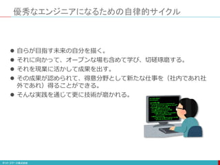 優秀なエンジニアになるための自律的サイクル
 自らが目指す未来の自分を描く。
 それに向かって、オープンな場も含めて学び、切磋琢磨する。
 それを現業に活かして成果を出す。
 その成果が認められて、得意分野として新たな仕事を（社内であれ社
外であれ）得ることができる。
 そんな実践を通じて更に技術が磨かれる。
 