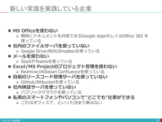 新しい常識を実践している企業
49
 MS Officeを使わない
 瞬時にドキュメントを共有できるGoogle AppsもしくはOffice 365 を
使っている
 社内のファイルサーバを使っていない
 Google Drive/BOX/Dropboxを使っている
 メールを使わない
 SlackやTeamsを使っている
 Excel/MS Projectのプロジェクト管理を使わない
 Redmine/Atllasian Confluenceを使っている
 自前のソースコード管理サーバを使っていない
 GitHub/Bitbucketを使っている
 社内検証サーバを使っていない
 パブリッククラウドを使っている
 私用のスマートフォンやパソコンで”どこでも”仕事ができる
 これはオフィスで、といった決まり事はない
 