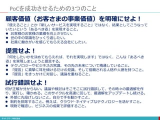 PoCを成功させるための3つのこと
顧客価値（お客さまの事業価値）を明確にせよ！
「使えること」とか「新しいサービスを実現すること」ではなく、結果としてこうなって
いたいという「あるべき姿」を実現すること。
 お客様のお客様の業績を向上させたい。
 世の中の常識をひっくり返したい。
 社員に働きがいを感じてもらえる会社にしたい。
提言せよ！
「何をしたいかを決めてもらえれば、それを実現します」ではなく、こんな「あるべき
姿」を実現しましょうと提言する。
 テクノロジーやビジネスの常識、その先の未来について精通していること。
 「提言」に真摯に耳を傾けるだけの見識、そして信頼される人格や人徳を持つこと。
 「提言」をきっかけに対話し、議論を重ねること。
試行錯誤せよ！
何が正解か分からない。議論や検討はそこそこに試行錯誤して、その時々の最適解を作
り、実行し、確かめる。このサイクルを高速に回して、最適解をアップデートし続ける。
 外部に丸投げしないこと。自分で手を動かすこと。
 制約を排除すること。例えば、クラウド･ネイティブなテクノロジーを活かすこと。
 現物で確認し、ビジネスの成果で評価すること。
 