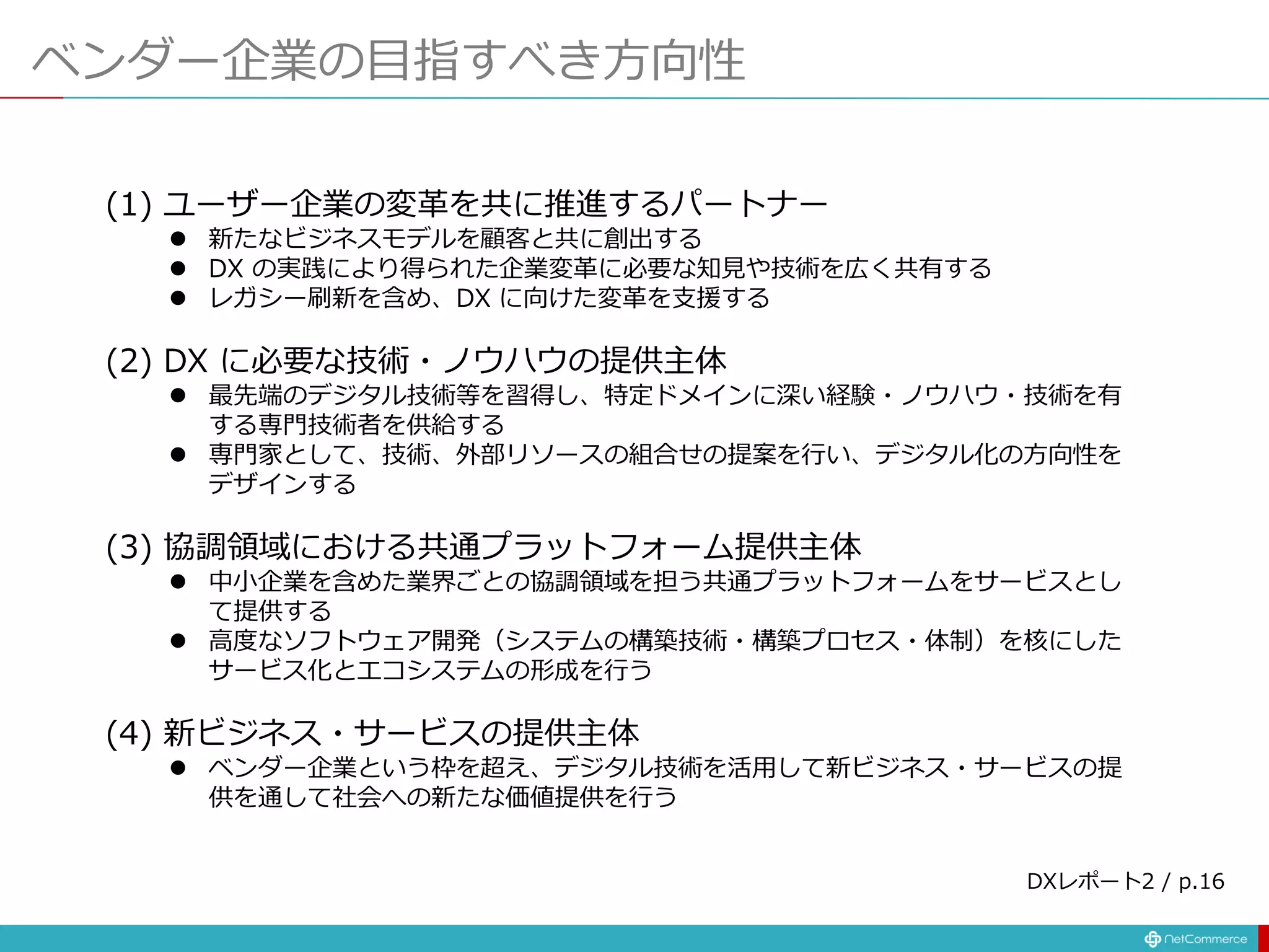 ベンダー企業の目指すべき方向性
(1) ユーザー企業の変革を共に推進するパートナー
 新たなビジネスモデルを顧客と共に創出する
 DX の実践により得られた企業変革に必要な知見や技術を広く共有する
 レガシー刷新を含め、DX に向けた変革を支援する
(2) DX に必要な技術・ノウハウの提供主体
 最先端のデジタル技術等を習得し、特定ドメインに深い経験・ノウハウ・技術を有
する専門技術者を供給する
 専門家として、技術、外部リソースの組合せの提案を行い、デジタル化の方向性を
デザインする
(3) 協調領域における共通プラットフォーム提供主体
 中小企業を含めた業界ごとの協調領域を担う共通プラットフォームをサービスとし
て提供する
 高度なソフトウェア開発（システムの構築技術・構築プロセス・体制）を核にした
サービス化とエコシステムの形成を行う
(4) 新ビジネス・サービスの提供主体
 ベンダー企業という枠を超え、デジタル技術を活用して新ビジネス・サービスの提
供を通して社会への新たな価値提供を行う
DXレポート2 / p.16
 