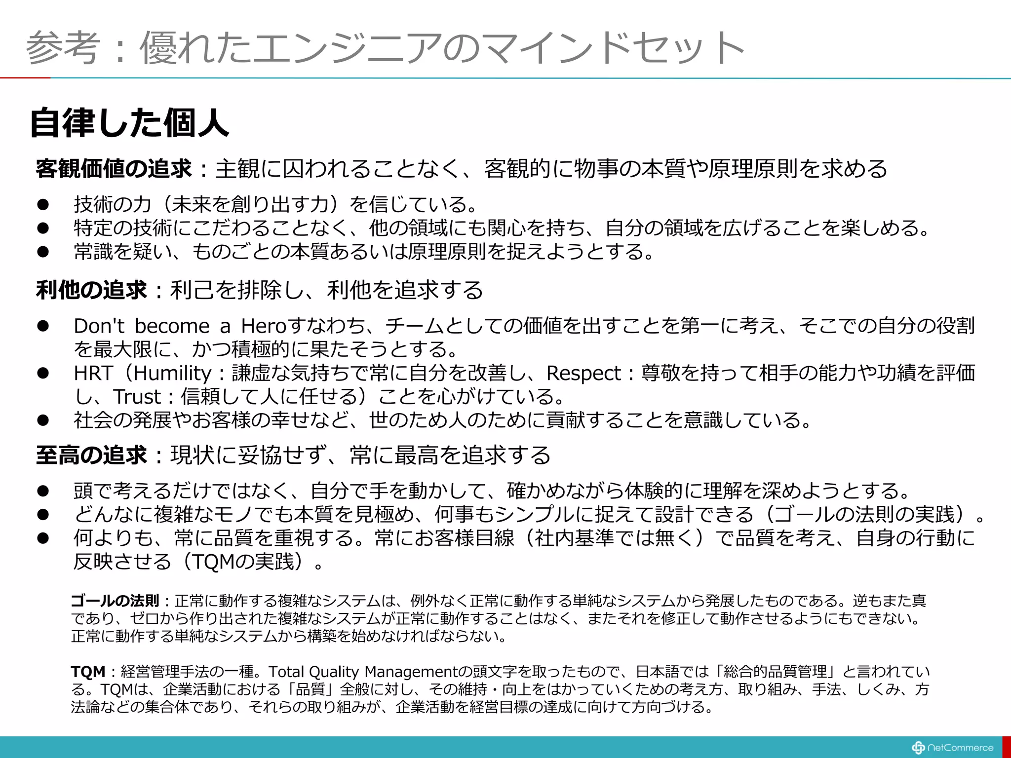 参考：優れたエンジニアのマインドセット
客観価値の追求：主観に囚われることなく、客観的に物事の本質や原理原則を求める
 技術の力（未来を創り出す力）を信じている。
 特定の技術にこだわることなく、他の領域にも関心を持ち、自分の領域を広げることを楽しめる。
 常識を疑い、ものごとの本質あるいは原理原則を捉えようとする。
利他の追求：利己を排除し、利他を追求する
 Don't become a Heroすなわち、チームとしての価値を出すことを第一に考え、そこでの自分の役割
を最大限に、かつ積極的に果たそうとする。
 HRT（Humility：謙虚な気持ちで常に自分を改善し、Respect：尊敬を持って相手の能力や功績を評価
し、Trust：信頼して人に任せる）ことを心がけている。
 社会の発展やお客様の幸せなど、世のため人のために貢献することを意識している。
至高の追求：現状に妥協せず、常に最高を追求する
 頭で考えるだけではなく、自分で手を動かして、確かめながら体験的に理解を深めようとする。
 どんなに複雑なモノでも本質を見極め、何事もシンプルに捉えて設計できる（ゴールの法則の実践）。
 何よりも、常に品質を重視する。常にお客様目線（社内基準では無く）で品質を考え、自身の行動に
反映させる（TQMの実践）。
ゴールの法則：正常に動作する複雑なシステムは、例外なく正常に動作する単純なシステムから発展したものである。逆もまた真
であり、ゼロから作り出された複雑なシステムが正常に動作することはなく、またそれを修正して動作させるようにもできない。
正常に動作する単純なシステムから構築を始めなければならない。
TQM：経営管理手法の一種。Total Quality Managementの頭文字を取ったもので、日本語では「総合的品質管理」と言われてい
る。TQMは、企業活動における「品質」全般に対し、その維持・向上をはかっていくための考え方、取り組み、手法、しくみ、方
法論などの集合体であり、それらの取り組みが、企業活動を経営目標の達成に向けて方向づける。
自律した個人
 