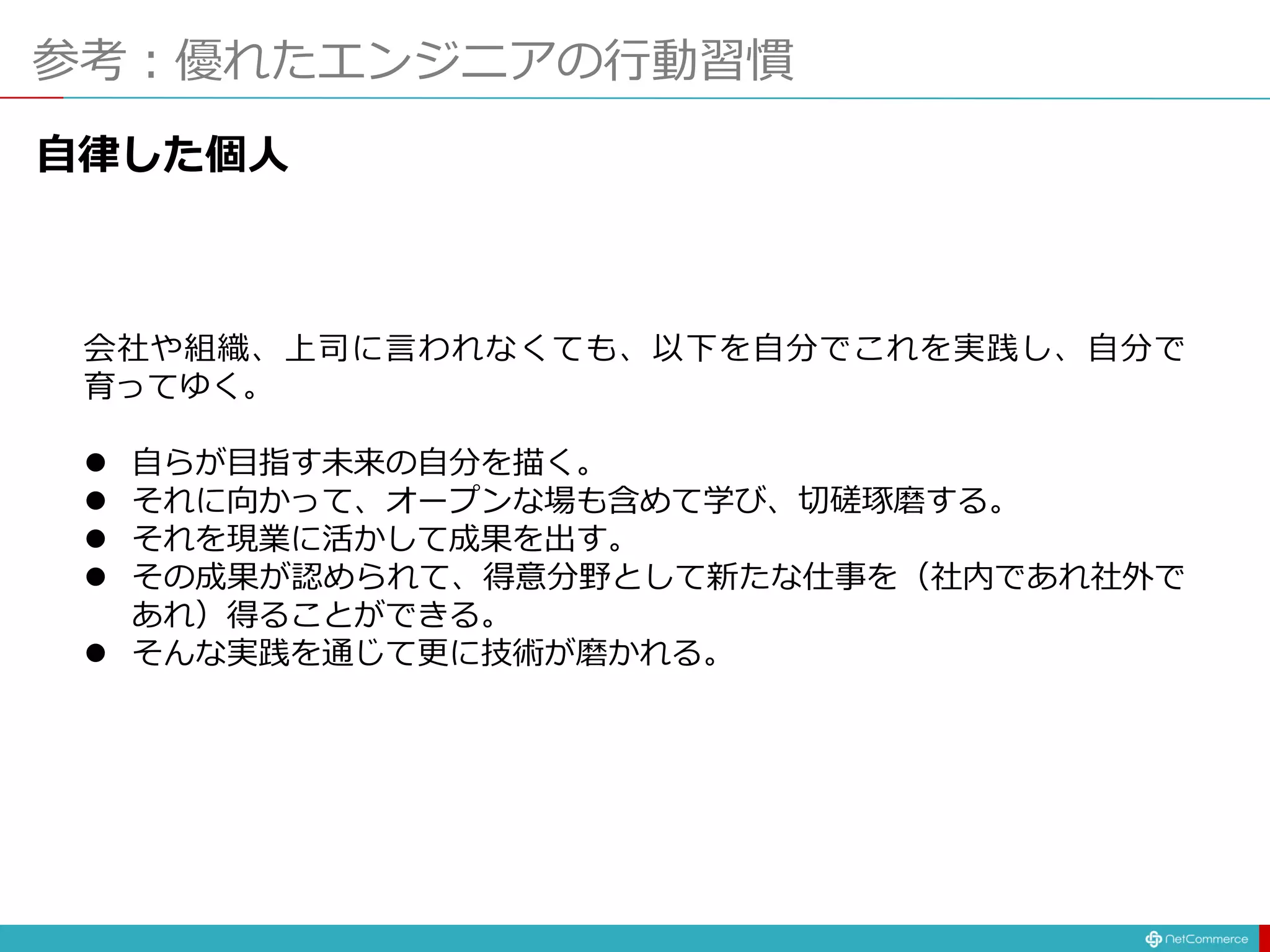 参考：優れたエンジニアの行動習慣
自律した個人
会社や組織、上司に言われなくても、以下を自分でこれを実践し、自分で
育ってゆく。
 自らが目指す未来の自分を描く。
 それに向かって、オープンな場も含めて学び、切磋琢磨する。
 それを現業に活かして成果を出す。
 その成果が認められて、得意分野として新たな仕事を（社内であれ社外で
あれ）得ることができる。
 そんな実践を通じて更に技術が磨かれる。
 