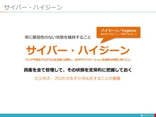 サイバー・ハイジーン
パッチや修正プログラムを迅速に適用し、OSやアプリケーションを最新の状態に保つこと
ハイジーン／hygiene
衛生的であること／清潔であること
ビジネス・プロセスをデジタル化することの意義
サイバー・ハイジーン
 