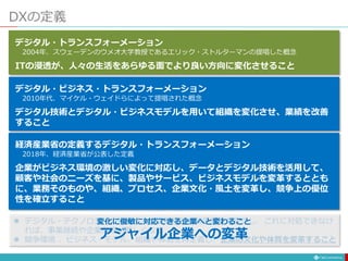 DXの定義
デジタル・トランスフォーメーション
2004年、スウェーデンのウメオ大学教授であるエリック・ストルターマンの提唱した概念
ITの浸透が、人々の生活をあらゆる面でより良い方向に変化させること
デジタル・ビジネス・トランスフォーメーション
2010年代、マイケル・ウェイドらによって提唱された概念
デジタル技術とデジタル・ビジネスモデルを用いて組織を変化させ、業績を改善
すること
経済産業省の定義するデジタル・トランスフォーメーション
2018年、経済産業省が公表した定義
企業がビジネス環境の激しい変化に対応し、データとデジタル技術を活用して、
顧客や社会のニーズを基に、製品やサービス、ビジネスモデルを変革するととも
に、業務そのものや、組織、プロセス、企業文化・風土を変革し、競争上の優位
性を確立すること
 デジタル・テクノロジーの進展により産業構造や競争原理が変化し、これに対処できなけ
れば、事業継続や企業存続が難しくなる
 競争環境 、ビジネス・モデル、組織や体制を再定義し、企業の文化や体質を変革すること
変化に俊敏に対応できる企業へと変わること
アジャイル企業への変革
 
