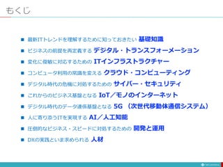 もくじ
 最新ITトレンドを理解するために知っておきたい 基礎知識
 ビジネスの前提を再定義する デジタル・トランスフォーメーション
 変化に俊敏に対応するための ITインフラストラクチャー
 コンピュータ利用の常識を変える クラウド・コンピューティング
 デジタル時代の危機に対処するための サイバー・セキュリティ
 これからのビジネス基盤となる IoT／モノのインターネット
 デジタル時代のデータ連係基盤となる 5G （次世代移動体通信システム）
 人に寄り添うITを実現する AI／人工知能
 圧倒的なビジネス・スピードに対処するための 開発と運用
 DXの実践といま求められる 人材
 