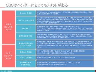 OSSはベンダーにとってもメリットがある
集合知の活用による
クオリティの向上
様々な立場からの知見、アイデアが寄せられるため、商用ソフトよりも新機能の導入が早い。ま
た、まだ研究段階にある技術などがどんどん盛り込まれるため、最先端の技術に触れられる。
世界中のプログラマが開発・テストに参加することから、開発速度やバグフィックスの速度が速
くなる。
自社技術の普及
知名度の向上
自社技術が普及し、サポートや周辺製品でのビジネスチャンスにつながる
自社技術の中立性・オープン性をアピールできる
透明性を確保できる
「それは仕様です」問題を回避できる。商用ソフトでは、ソースや仕様、決定過程が公開されて
いないため、「直せない」あるいは「直すのが大変な」バグなのか、本来の仕様なのかが外部か
らは特定できず、ベンダーの主張に従わざるを得ない。
ベンダーロックインの排除
ハードウェアとOS・アプリケーションが密接に連携している場合、いったんソリューションを選ぶと、
その後そのベンダーからの乗り換えは非常に難しくなる。この結果、独自ハードウェアおよび独
自ソフトの購入を続けなければならない。また、多くの場合、そういったハード・ソフトはコストパ
フォーマンスが悪く、割高な場合が多い。
カスタマイズ
自社仕様にあわせて自由にカスタマイズできる。(特にアプリケーション)
コミュニティによる開発が何らかの理由で中止されたとしても、自分でバグフィックスや機能拡張
を続けることが可能。
開発コストの削減
ソフトウェアを最初から開発するコストを省ける。(ベンダー間での2重投資の回避)
コミュニティの力を借りて製品の品質を向上させることができる。
利用者
にとっての
メリット
ベンダー
にとっての
メリット
導入コストの低減
ほとんどのOSSはライセンス料が無料で、サポートが必要なければ無償で利用することが可能。
必要に応じて有償でサポートを購入。
エンジニアの育成 社外のプログラマと接することによるプログラミングスキルの向上
 