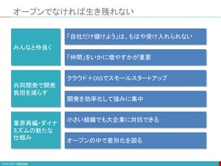 オープンでなければ生き残れない
みんなと仲良く
共同開発で開発
負担を減らす
業界再編・ダイナ
ミズムの新たな
仕組み
「自社だけ儲けよう」は、もはや受け入れられない
「仲間」をいかに増やすかが重要
クラウド＋OSSでスモールスタートアップ
開発を効率化して強みに集中
小さい組織でも大企業に対抗できる
オープンの中で差別化を図る
 