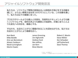 アジャイルソフトウェア開発宣言
37
私たちは、ソフトウェア開発の実践あるいは実践を手助けをする活動を
通じて、よりよい開発方法を見つけだそうとしている。この活動を通し
て、私たちは以下の価値に至った。
プロセスやツールよりも個人と対話を、包括的なドキュメントよりも動
くソフトウェアを、契約交渉よりも顧客との協調を、計画に従うことよ
りも変化への対応を、価値とする。
すなわち、左記のことがらに価値があることを認めながらも、私たちは
右記のことがらにより価値をおく。
Kent Beck
Mike Beedle
Arie van Bennekum
Alistair Cockburn
Ward Cunningham
Martin Fowler
James Grenning
Jim Highsmith
Andrew Hunt
Ron Jeffries
Jon Kern
Brian Marick
Robert C. Martin
Steve Mellor
Ken Schwaber
Jeff Sutherland
Dave Thomas
© 2001, 上記の著者たち
この宣言は、この注意書きも含めた形で全文を含めることを条件に自由にコピーしてよい。
 