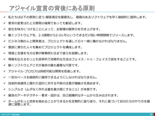 アジャイル宣言の背後にある原則
38
 私たちは以下の原則に従う:顧客満足を最優先し、価値のあるソフトウェアを早く継続的に提供します。
 要求の変更はたとえ開発の後期であっても歓迎します。
 変化を味方につけることによって、お客様の競争力を引き上げます。
 動くソフトウェアを、2-3週間から2-3ヶ月というできるだけ短い時間間隔でリリースします。
 ビジネス側の人と開発者は、プロジェクトを通して日々一緒に働かなければなりません。
 意欲に満ちた人々を集めてプロジェクトを構成します。
 環境と支援を与え仕事が無事終わるまで彼らを信頼します。
 情報を伝えるもっとも効率的で効果的な方法はフェイス・トゥ・フェイスで話をすることです。
 動くソフトウェアこそが進捗の最も重要な尺度です。
 アジャイル･プロセスは持続可能な開発を促進します。
 一定のペースを継続的に維持できるようにしなければなりません。
 技術的卓越性と優れた設計に対する不断の注意が機敏さを高めます。
 シンプルさ（ムダなく作れる量を最大限にすること）が本質です。
 最良のアーキテクチャ・要求・設計は、自己組織的なチームから生み出されます。
 チームがもっと効率を高めることができるかを定期的に振り返り、それに基づいて自分たちのやり方を最
適に調整します。
 