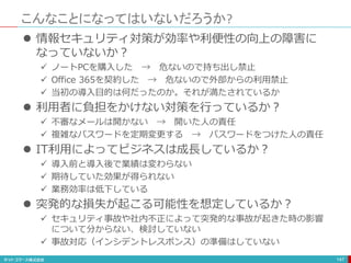 こんなことになってはいないだろうか?
147
 情報セキュリティ対策が効率や利便性の向上の障害に
なっていないか？
 ノートPCを購入した → 危ないので持ち出し禁止
 Office 365を契約した → 危ないので外部からの利用禁止
 当初の導入目的は何だったのか。それが満たされているか
 利用者に負担をかけない対策を行っているか？
 不審なメールは開かない → 開いた人の責任
 複雑なパスワードを定期変更する → パスワードをつけた人の責任
 IT利用によってビジネスは成長しているか？
 導入前と導入後で業績は変わらない
 期待していた効果が得られない
 業務効率は低下している
 突発的な損失が起こる可能性を想定しているか？
 セキュリティ事故や社内不正によって突発的な事故が起きた時の影響
について分からない、検討していない
 事故対応（インシデントレスポンス）の準備はしていない
 