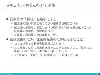 セキュリティ対策の狙いと手段
148
 従業員の「判断」を最小化する
 創造性の高い業務とそうでない業務を明確に分ける
 創造性の必要ない業務における従業員の判断を最小化するため
に業務の効率化・自動化を行う
 従業員に創造性の高い業務をさせる
 業務改善のため、従業員保護のためにできること
 セキュリティの判断を従業員にさせない
 なにかあった時に従業員を護ることができるように「継続的な
監視（Continuous Monitoring）」を行う
 そのために「IDとログ（記録）の一元管理」が必要
 