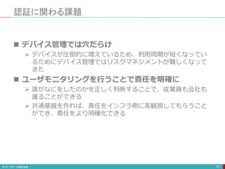 認証に関わる課題
151
 デバイス管理では穴だらけ
 デバイスが圧倒的に増えているため、利用周期が短くなってい
るためにデバイス管理ではリスクマネジメントが難しくなって
きた
 ユーザモニタリングを行うことで責任を明確に
 誰がなにをしたのかを正しく判断することで、従業員も会社も
護ることができる
 共通基盤を作れば、責任をインフラ側に客観視してもらうこと
ができ、責任をより明確化できる
 