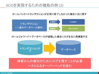 ACIDを実現するための機能の例 (2)
トランザクションロ
グ データベース
ロールバック＝トランザクションが正常に終了しなかった場合に元に戻す
ロールフォワード＝データベースが破損した場合にログを元に再構築する
トランザクション
（一連のデータベース操作）
正常終了
異常終了
COMMIT
ROLLBACK
障害からの復旧のためにログを残すことが必要
＝さらなるオーバーヘッドを産む
 