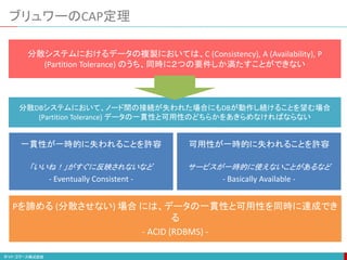 ブリュワーのCAP定理
分散システムにおけるデータの複製においては、C (Consistency), A (Availability), P
(Partition Tolerance) のうち、同時に２つの要件しか満たすことができない
分散DBシステムにおいて、ノード間の接続が失われた場合にもDBが動作し続けることを望む場合
(Partition Tolerance) データの一貫性と可用性のどちらかをあきらめなければならない
一貫性が一時的に失われることを許容
「いいね！」がすぐに反映されないなど
- Eventually Consistent -
可用性が一時的に失われることを許容
サービスが一時的に使えないことがあるなど
- Basically Available -
Pを諦める (分散させない) 場合 には、データの一貫性と可用性を同時に達成でき
る
- ACID (RDBMS) -
 