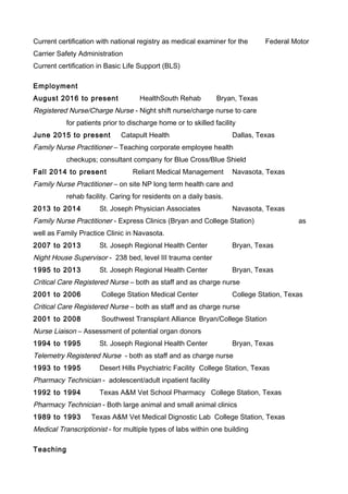 Current certification with national registry as medical examiner for the Federal Motor
Carrier Safety Administration
Current certification in Basic Life Support (BLS)
Employment
August 2016 to present HealthSouth Rehab Bryan, Texas
Registered Nurse/Charge Nurse - Night shift nurse/charge nurse to care
for patients prior to discharge home or to skilled facility
June 2015 to present Catapult Health Dallas, Texas
Family Nurse Practitioner – Teaching corporate employee health
checkups; consultant company for Blue Cross/Blue Shield
Fall 2014 to present Reliant Medical Management Navasota, Texas
Family Nurse Practitioner – on site NP long term health care and
rehab facility. Caring for residents on a daily basis.
2013 to 2014 St. Joseph Physician Associates Navasota, Texas
Family Nurse Practitioner - Express Clinics (Bryan and College Station) as
well as Family Practice Clinic in Navasota.
2007 to 2013 St. Joseph Regional Health Center Bryan, Texas
Night House Supervisor - 238 bed, level III trauma center
1995 to 2013 St. Joseph Regional Health Center Bryan, Texas
Critical Care Registered Nurse – both as staff and as charge nurse
2001 to 2006 College Station Medical Center College Station, Texas
Critical Care Registered Nurse – both as staff and as charge nurse
2001 to 2008 Southwest Transplant Alliance Bryan/College Station
Nurse Liaison – Assessment of potential organ donors
1994 to 1995 St. Joseph Regional Health Center Bryan, Texas
Telemetry Registered Nurse - both as staff and as charge nurse
1993 to 1995 Desert Hills Psychiatric Facility College Station, Texas
Pharmacy Technician - adolescent/adult inpatient facility
1992 to 1994 Texas A&M Vet School Pharmacy College Station, Texas
Pharmacy Technician - Both large animal and small animal clinics
1989 to 1993 Texas A&M Vet Medical Dignostic Lab College Station, Texas
Medical Transcriptionist - for multiple types of labs within one building
Teaching
 