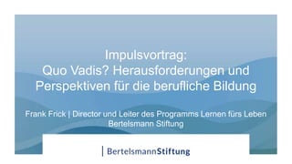 Impulsvortrag:
Quo Vadis? Herausforderungen und
Perspektiven für die berufliche Bildung
Frank Frick | Director und Leiter des Programms Lernen fürs Leben
Bertelsmann Stiftung
 