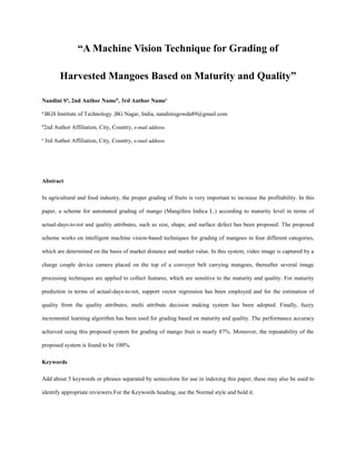 “A Machine Vision Technique for Grading of
Harvested Mangoes Based on Maturity and Quality”
Nandini Sa
, 2nd Author Nameb
, 3rd Author Namec
a
BGS Institute of Technology ,BG Nagar, India, nandinisgowda89@gmail.com
b
2nd Author Affiliation, City, Country, e-mail address
c
3rd Author Affiliation, City, Country, e-mail address
Abstract
In agricultural and food industry, the proper grading of fruits is very important to increase the profitability. In this
paper, a scheme for automated grading of mango (Mangifera Indica L.) according to maturity level in terms of
actual-days-to-rot and quality attributes, such as size, shape, and surface defect has been proposed. The proposed
scheme works on intelligent machine vision-based techniques for grading of mangoes in four different categories,
which are determined on the basis of market distance and market value. In this system, video image is captured by a
charge couple device camera placed on the top of a conveyer belt carrying mangoes, thereafter several image
processing techniques are applied to collect features, which are sensitive to the maturity and quality. For maturity
prediction in terms of actual-days-to-rot, support vector regression has been employed and for the estimation of
quality from the quality attributes, multi attribute decision making system has been adopted. Finally, fuzzy
incremental learning algorithm has been used for grading based on maturity and quality. The performance accuracy
achieved using this proposed system for grading of mango fruit is nearly 87%. Moreover, the repeatability of the
proposed system is found to be 100%.
Keywords
Add about 5 keywords or phrases separated by semicolons for use in indexing this paper; these may also be used to
identify appropriate reviewers.For the Keywords heading, use the Normal style and bold it.
 