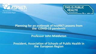 Planning for an outbreak of health? Lessons from
the COVID-19 pandemic
Professor John Middleton
President, Association of Schools of Public Health in
the European Region
 