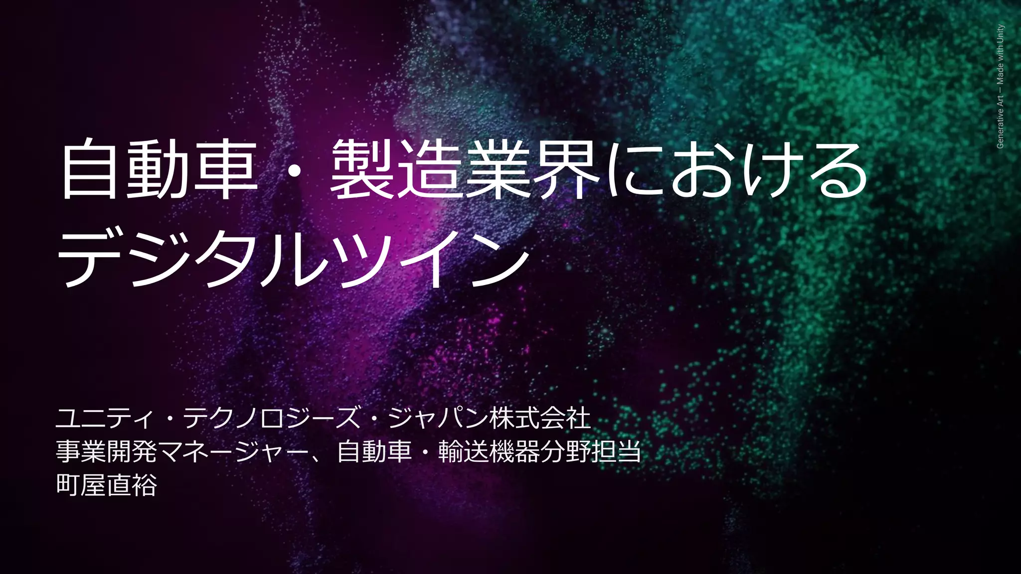 Generative
Art
—
Made
with
Unity
自動車・製造業界における
デジタルツイン
ユニティ・テクノロジーズ・ジャパン株式会社
事業開発マネージャー、自動車・輸送機器分野担当
町屋直裕
 