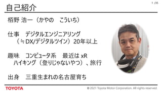 © 2021 Toyota Motor Corporation. All rights reserved.
/35
1
栢野 浩一（かやの こういち）
仕事 デジタルエンジニアリング
（≒DX/デジタルツイン）20年以上
趣味 コンピュータ系 最近は xR
ハイキング（登りじゃないやつ）、旅行
出身 三重生まれの名古屋育ち
 