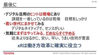 © 2021 Toyota Motor Corporation. All rights reserved.
/35
・デジタル活用のヒントは現場にあり
課題を一番しっているのは現場 目標をしっかり
・若い世代にまかせてみる
デジタルネイティブで、センスがいい
・気軽にまずはやってみる、だめならすぐやめる
従来よりはるかに、安い、早い、うまい技術が豊富
34
xRは働き方改革に確実に役立つ
 