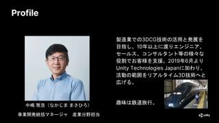 Profile
製造業での3DCG技術の活用と発展を
目指し、10年以上に渡りエンジニア、
セールス、コンサルタント等の様々な
役割でお客様を支援。2019年6月より
Unity Technologies Japanに加わり、
活動の範囲をリアルタイム3D技術へと
広げる。
趣味は鉄道旅行。
中嶋 雅浩（なかじま まさひろ）
事業開発統括マネージャ 産業分野担当
 