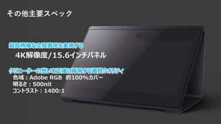 超高精細な空間表現を実現する
4K解像度/15.6インチパネル
クリエーターの想いを正確に再現する画質クオリティ
色域：Adobe RGB 約100%カバー
明るさ：500nit
コントラスト：1400:1
その他主要スペック
 