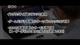 ポイント
インタラクティブコンテンツの実現
・ゲームパッドや各種センサーでインタラクション可能
・SRDの視線認識センサーも活用可能
（ユーザーがどの位置から見てるか把握できる）
 