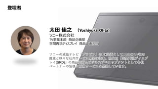 登壇者
太田 佳之 （Yoshiyuki Ohta)
ソニー株式会社
TV事業本部 商品企画部
空間再現ディスプレイ 商品企画担当
ソニーの液晶テレビ「ブラビア」のUX企画としてAndroidTV化の
推進と様々な社内サービス開発に従事。現在は「空間再現ディスプ
レイ(SRD)」の商品企画＆ビジネスデベロップメントとして各社
パートナーの皆様と新規サービスを開発しています。
 