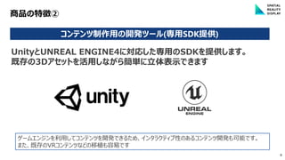 8
商品の特徴②
コンテンツ制作用の開発ツール(専用SDK提供)
ゲームエンジンを利用してコンテンツを開発できるため、インタラクティブ性のあるコンテンツ開発も可能です。
また、既存のVRコンテンツなどの移植も容易です
UnityとUNREAL ENGINE4に対応した専用のSDKを提供します。
既存の3Dアセットを活用しながら簡単に立体表示できます
 