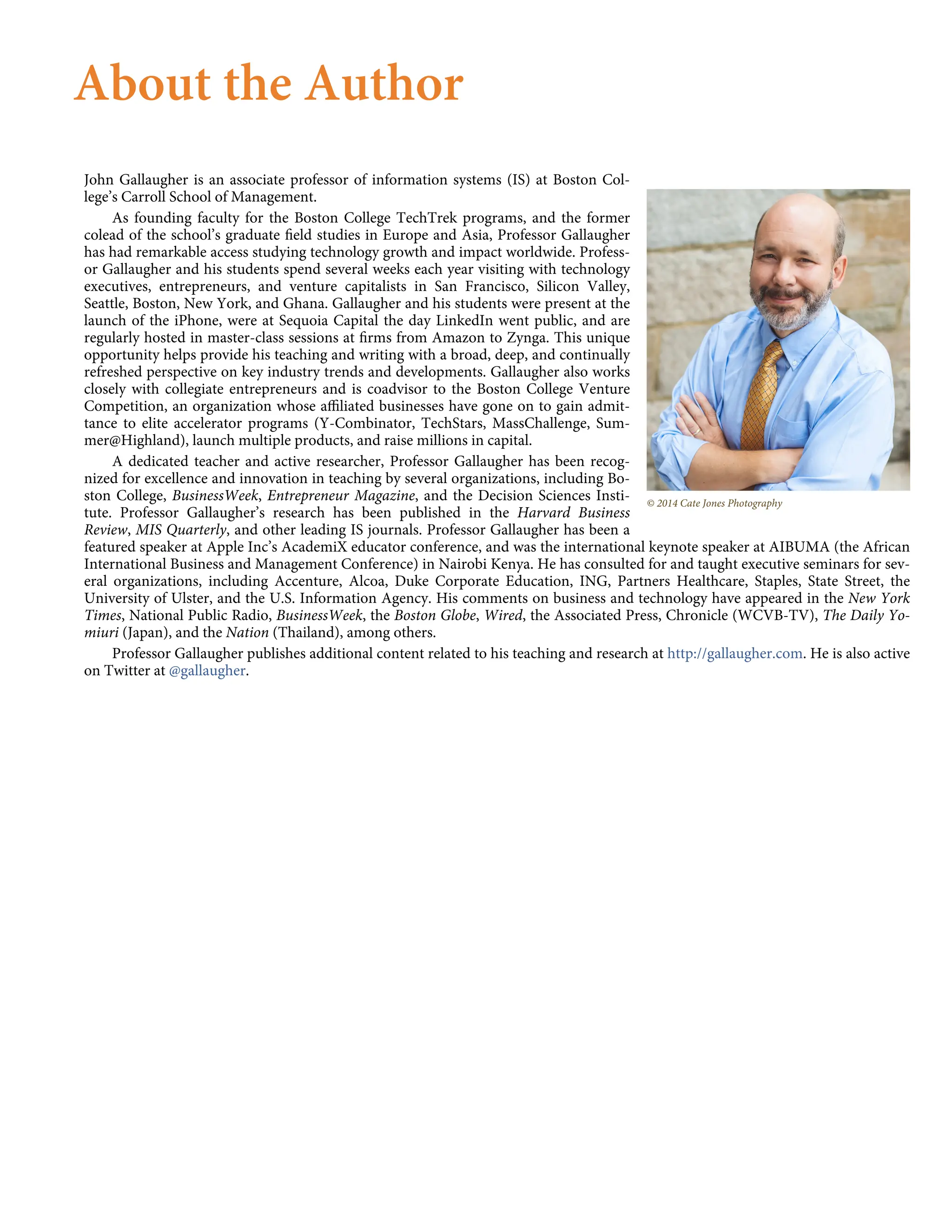 © 2014 Cate Jones Photography
About the Author
John Gallaugher is an associate professor of information systems (IS) at Boston Col-
lege’s Carroll School of Management.
As founding faculty for the Boston College TechTrek programs, and the former
colead of the school’s graduate ﬁeld studies in Europe and Asia, Professor Gallaugher
has had remarkable access studying technology growth and impact worldwide. Profess-
or Gallaugher and his students spend several weeks each year visiting with technology
executives, entrepreneurs, and venture capitalists in San Francisco, Silicon Valley,
Seattle, Boston, New York, and Ghana. Gallaugher and his students were present at the
launch of the iPhone, were at Sequoia Capital the day LinkedIn went public, and are
regularly hosted in master-class sessions at ﬁrms from Amazon to Zynga. This unique
opportunity helps provide his teaching and writing with a broad, deep, and continually
refreshed perspective on key industry trends and developments. Gallaugher also works
closely with collegiate entrepreneurs and is coadvisor to the Boston College Venture
Competition, an organization whose aﬃliated businesses have gone on to gain admit-
tance to elite accelerator programs (Y-Combinator, TechStars, MassChallenge, Sum-
mer@Highland), launch multiple products, and raise millions in capital.
A dedicated teacher and active researcher, Professor Gallaugher has been recog-
nized for excellence and innovation in teaching by several organizations, including Bo-
ston College, BusinessWeek, Entrepreneur Magazine, and the Decision Sciences Insti-
tute. Professor Gallaugher’s research has been published in the Harvard Business
Review, MIS Quarterly, and other leading IS journals. Professor Gallaugher has been a
featured speaker at Apple Inc’s AcademiX educator conference, and was the international keynote speaker at AIBUMA (the African
International Business and Management Conference) in Nairobi Kenya. He has consulted for and taught executive seminars for sev-
eral organizations, including Accenture, Alcoa, Duke Corporate Education, ING, Partners Healthcare, Staples, State Street, the
University of Ulster, and the U.S. Information Agency. His comments on business and technology have appeared in the New York
Times, National Public Radio, BusinessWeek, the Boston Globe, Wired, the Associated Press, Chronicle (WCVB-TV), The Daily Yo-
miuri (Japan), and the Nation (Thailand), among others.
Professor Gallaugher publishes additional content related to his teaching and research at http://gallaugher.com. He is also active
on Twitter at @gallaugher.
 